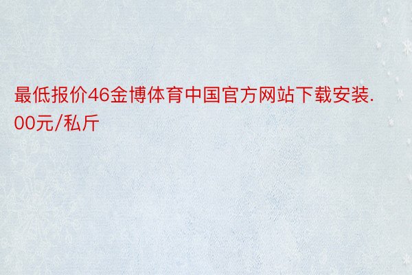 最低报价46金博体育中国官方网站下载安装.00元/私斤