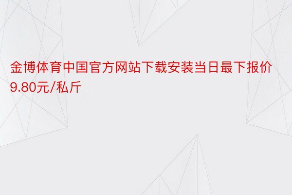 金博体育中国官方网站下载安装当日最下报价9.80元/私斤