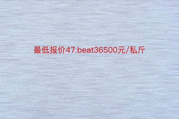 最低报价47.beat36500元/私斤