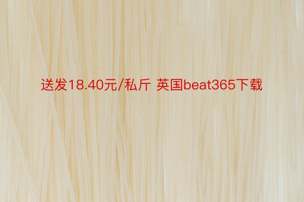 送发18.40元/私斤 英国beat365下载