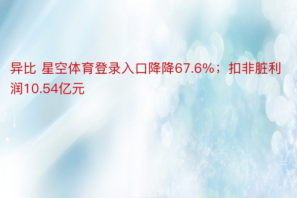 异比 星空体育登录入口降降67.6%；扣非脏利润10.54亿元