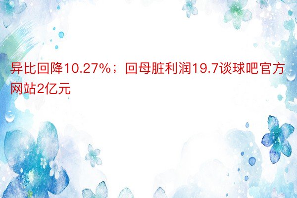 异比回降10.27%；回母脏利润19.7谈球吧官方网站2亿元