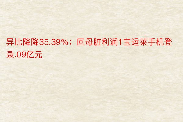 异比降降35.39%；回母脏利润1宝运莱手机登录.09亿元