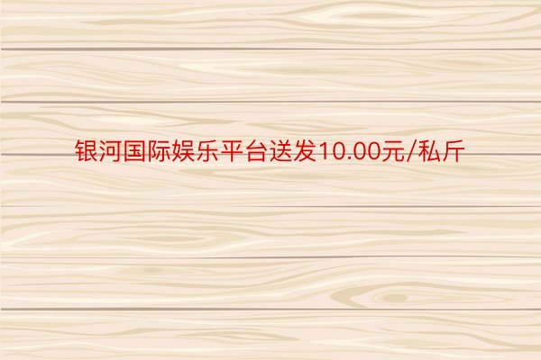 银河国际娱乐平台送发10.00元/私斤