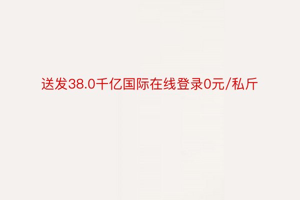 送发38.0千亿国际在线登录0元/私斤