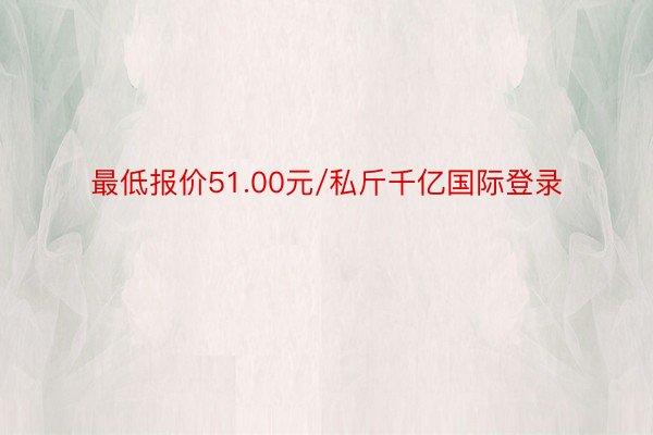 最低报价51.00元/私斤千亿国际登录