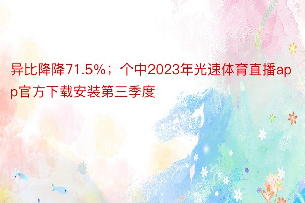 异比降降71.5%；个中2023年光速体育直播app官方下载安装第三季度