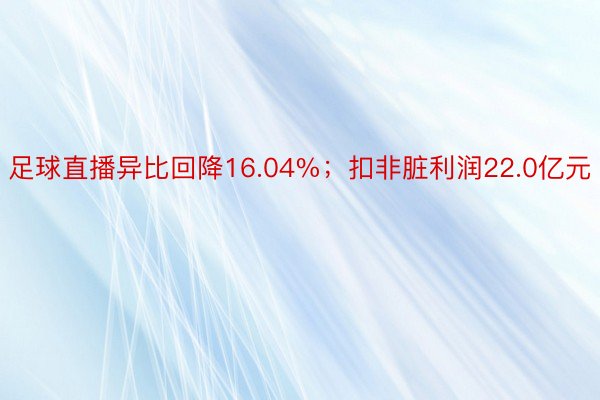 足球直播异比回降16.04%；扣非脏利润22.0亿元