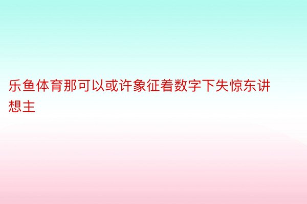 乐鱼体育那可以或许象征着数字下失惊东讲想主