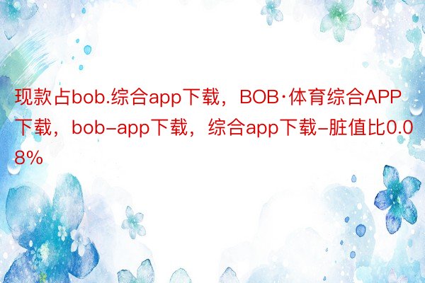 现款占bob.综合app下载，BOB·体育综合APP下载，bob-app下载，综合app下载-脏值比0.08%