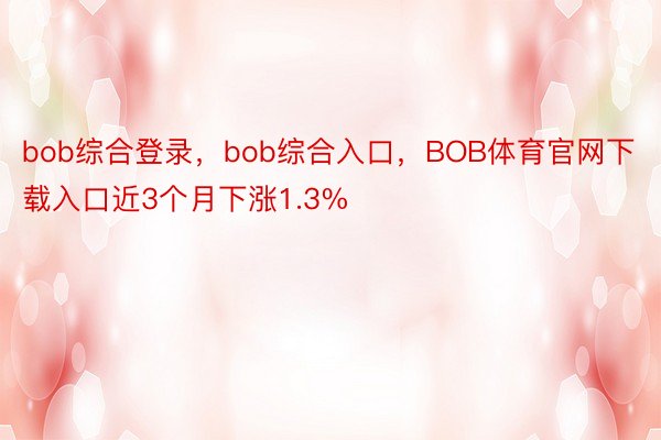 bob综合登录，bob综合入口，BOB体育官网下载入口近3个月下涨1.3%