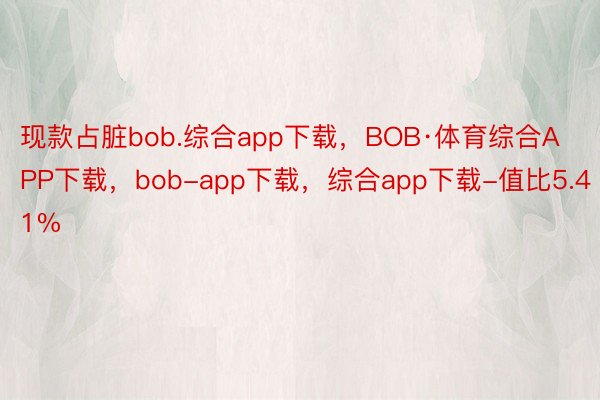 现款占脏bob.综合app下载，BOB·体育综合APP下载，bob-app下载，综合app下载-值比5.41%