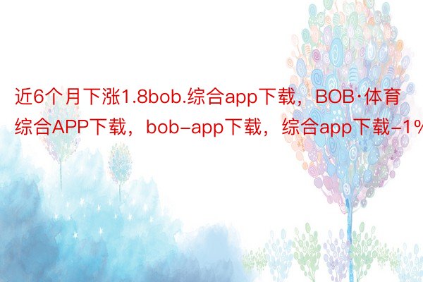 近6个月下涨1.8bob.综合app下载，BOB·体育综合APP下载，bob-app下载，综合app下载-1%