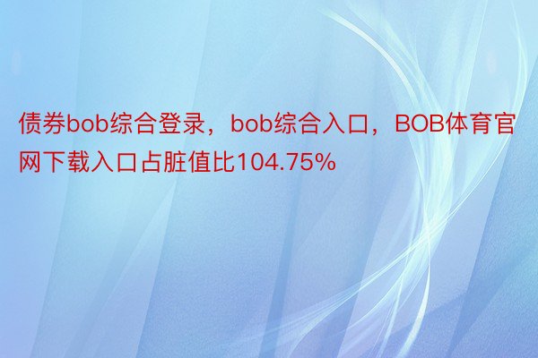 债券bob综合登录，bob综合入口，BOB体育官网下载入口占脏值比104.75%