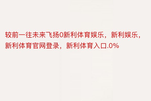 较前一往未来飞扬0新利体育娱乐，新利娱乐，新利体育官网登录，新利体育入口.0%