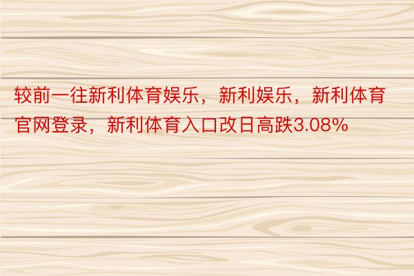 较前一往新利体育娱乐，新利娱乐，新利体育官网登录，新利体育入口改日高跌3.08%