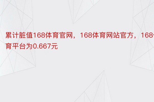 累计脏值168体育官网，168体育网站官方，168体育平台为0.667元