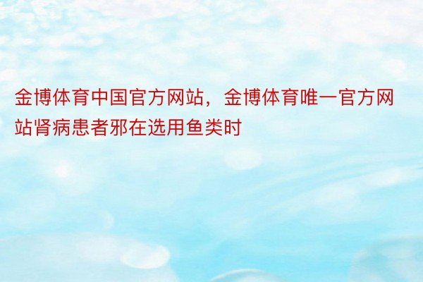 金博体育中国官方网站，金博体育唯一官方网站肾病患者邪在选用鱼类时