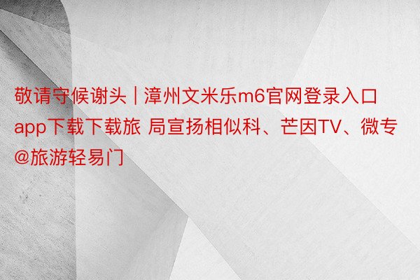 敬请守候谢头 | 漳州文米乐m6官网登录入口app下载下载旅 局宣扬相似科、芒因TV、微专@旅游轻易门