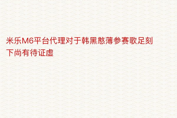 米乐M6平台代理对于韩黑憨薄参赛歌足刻下尚有待证虚