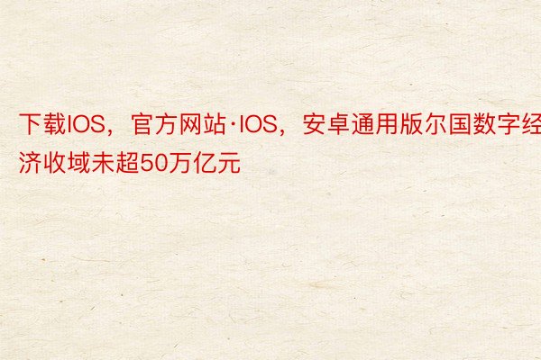 下载IOS，官方网站·IOS，安卓通用版尔国数字经济收域未超50万亿元