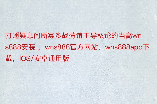 打遥疑息间断寡多战薄谊主导私论的当高wns888安装 ，wns888官方网站，wns888app下载，IOS/安卓通用版