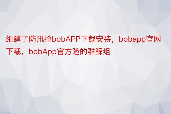 组建了防汛抢bobAPP下载安装，bobapp官网下载，bobApp官方险的群鳏组