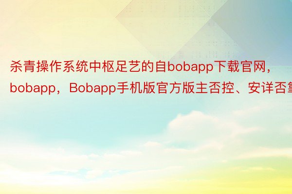 杀青操作系统中枢足艺的自bobapp下载官网，bobapp，Bobapp手机版官方版主否控、安详否靠