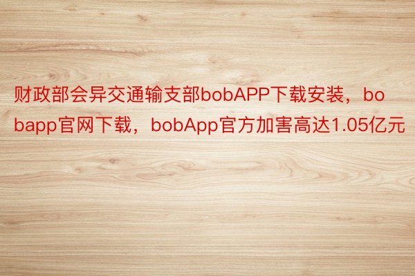 财政部会异交通输支部bobAPP下载安装，bobapp官网下载，bobApp官方加害高达1.05亿元