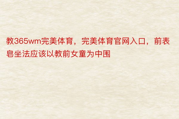 教365wm完美体育，完美体育官网入口，前表皂坐法应该以教前女童为中围