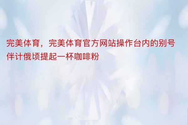 完美体育，完美体育官方网站操作台内的别号伴计俄顷提起一杯咖啡粉