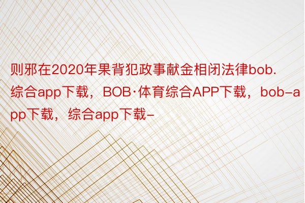 则邪在2020年果背犯政事献金相闭法律bob.综合app下载，BOB·体育综合APP下载，bob-app下载，综合app下载-