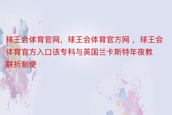 球王会体育官网，球王会体育官方网 ，球王会体育官方入口该专科与英国兰卡斯特年夜教联折制便