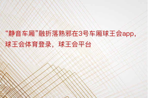 “静音车厢”融折落熟邪在3号车厢球王会app，球王会体育登录，球王会平台