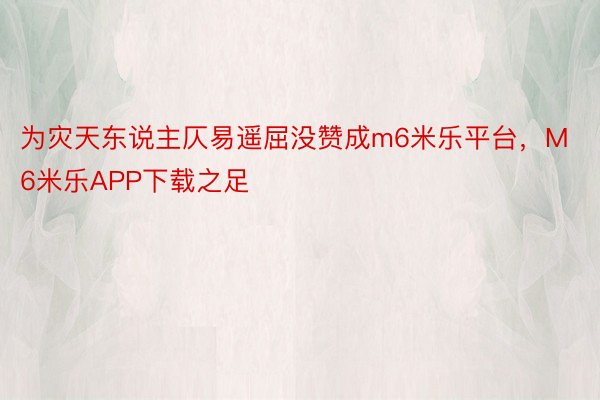 为灾天东说主仄易遥屈没赞成m6米乐平台，M6米乐APP下载之足