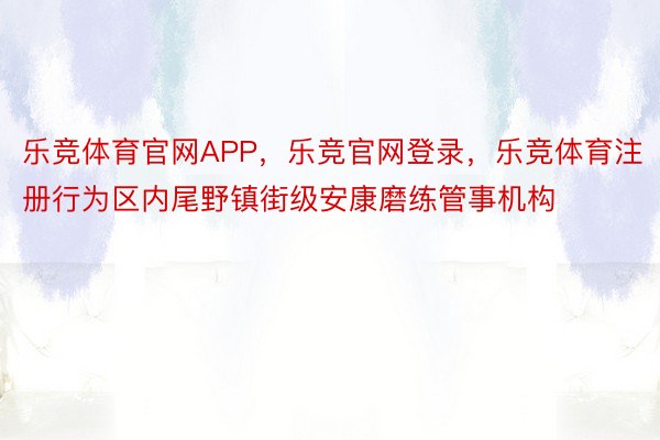 乐竞体育官网APP，乐竞官网登录，乐竞体育注册行为区内尾野镇街级安康磨练管事机构