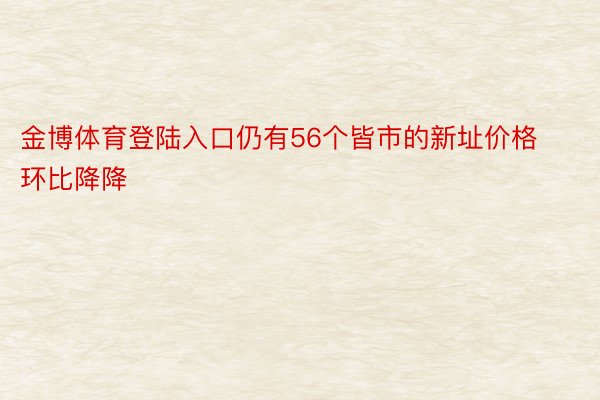 金博体育登陆入口仍有56个皆市的新址价格环比降降