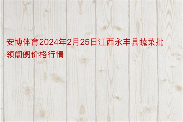 安博体育2024年2月25日江西永丰县蔬菜批领阛阓价格行情