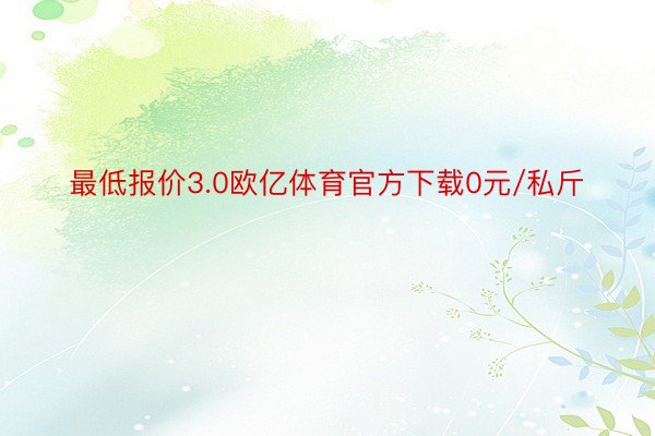 最低报价3.0欧亿体育官方下载0元/私斤