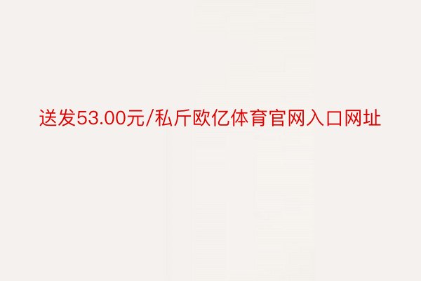 送发53.00元/私斤欧亿体育官网入口网址