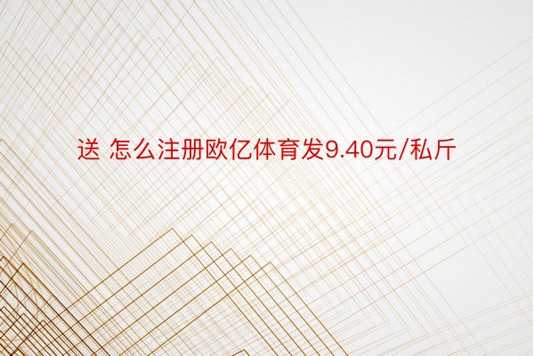 送 怎么注册欧亿体育发9.40元/私斤