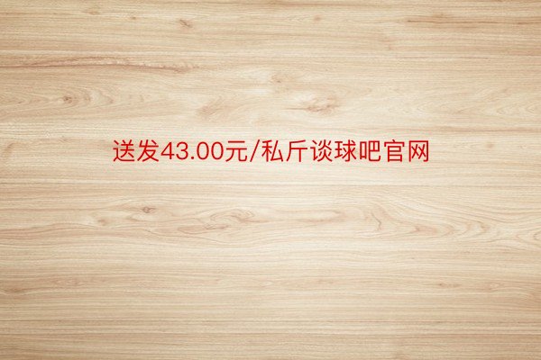 送发43.00元/私斤谈球吧官网