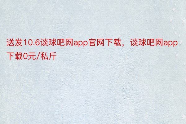 送发10.6谈球吧网app官网下载，谈球吧网app下载0元/私斤