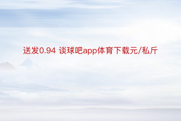 送发0.94 谈球吧app体育下载元/私斤