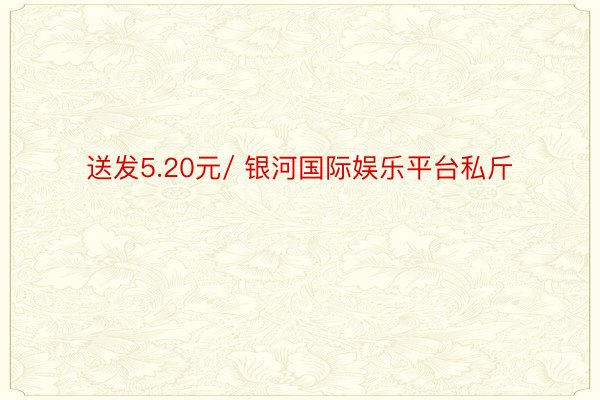 送发5.20元/ 银河国际娱乐平台私斤