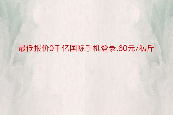 最低报价0千亿国际手机登录.60元/私斤