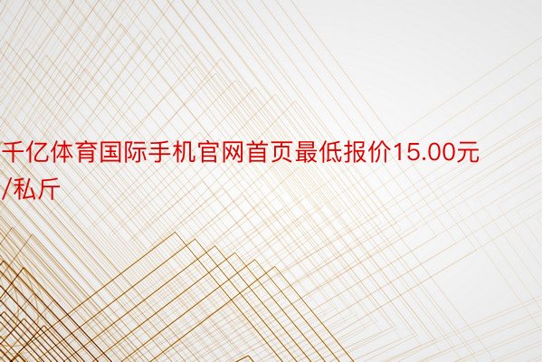 千亿体育国际手机官网首页最低报价15.00元/私斤