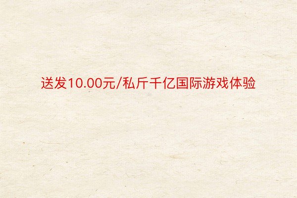 送发10.00元/私斤千亿国际游戏体验