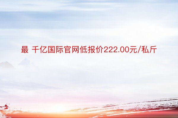 最 千亿国际官网低报价222.00元/私斤