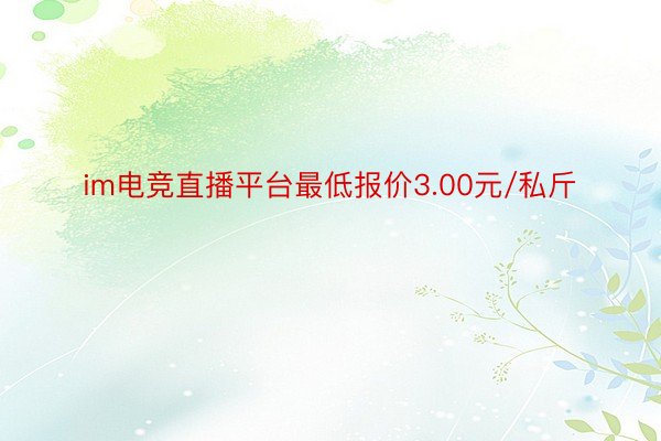 im电竞直播平台最低报价3.00元/私斤